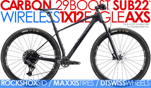 SUB22*CARBON 29BOOST FLY CF NX-EAGLE 1X12 29er Super Short ChainStays/ SRAM NX EAGLE 1x12 / XT Brakes, Rockshox SID Lockout Forks Compare $4199 SALE $1999 Click Here SRAM1x12/ XT Brakes/ MAXXIS Tires/ DT SWISS Tubeless Whls